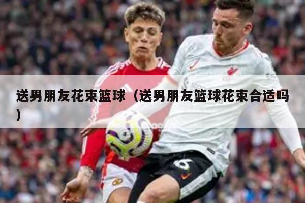 送男朋友花束篮球（送男朋友篮球花束合适吗）