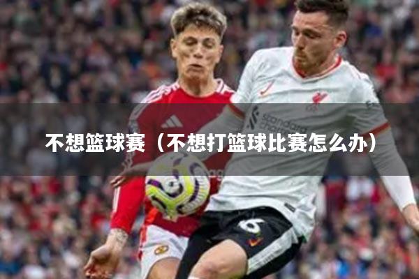 不想篮球赛（不想打篮球比赛怎么办）