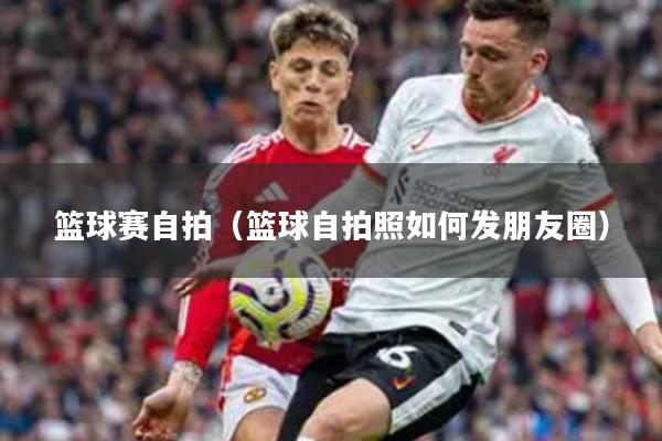 篮球赛自拍（篮球自拍照如何发朋友圈）