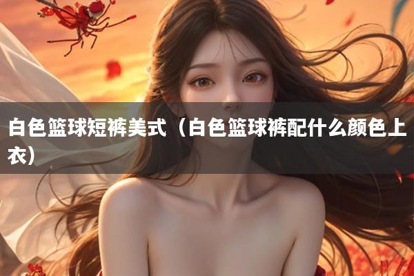 白色篮球短裤美式（白色篮球裤配什么颜色上衣）