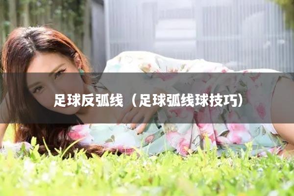 足球反弧线（足球弧线球技巧）